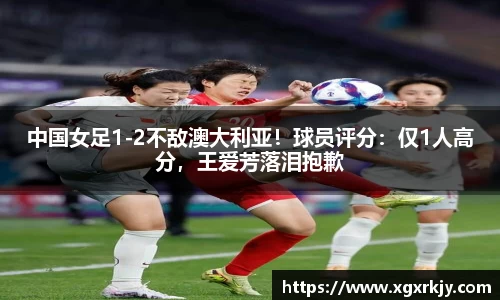 中国女足1-2不敌澳大利亚！球员评分：仅1人高分，王爱芳落泪抱歉